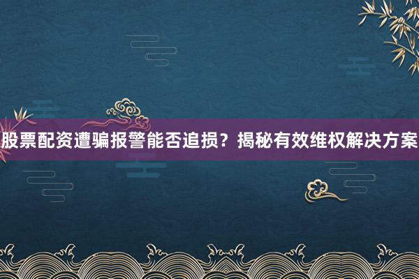 股票配资遭骗报警能否追损?揭秘有效维权解决方案
