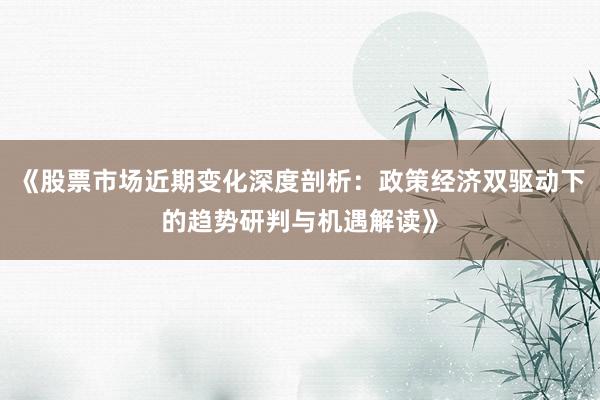《股票市场近期变化深度剖析：政策经济双驱动下的趋势研判与机遇解读》