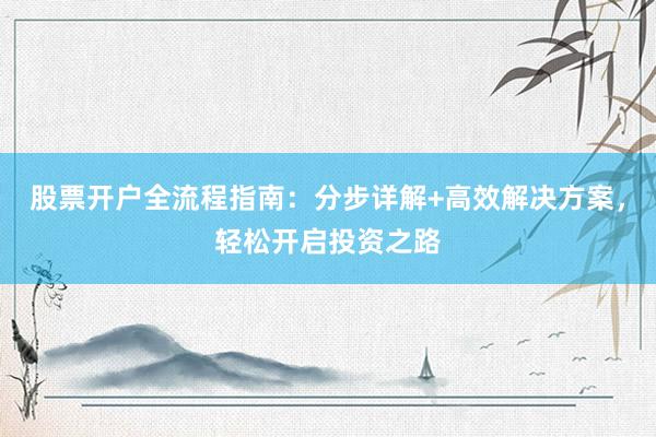 股票开户全流程指南：分步详解+高效解决方案，轻松开启投资之路