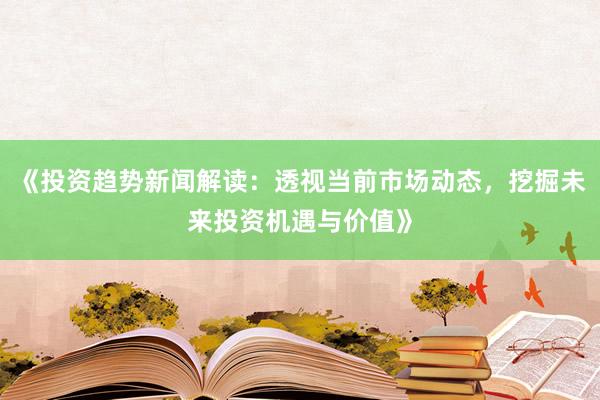 《投资趋势新闻解读：透视当前市场动态，挖掘未来投资机遇与价值》