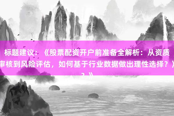 标题建议：《股票配资开户前准备全解析：从资质审核到风险评估，如何基于行业数据做出理性选择？》