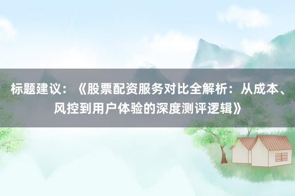 标题建议：《股票配资服务对比全解析：从成本、风控到用户体验的深度测评逻辑》
