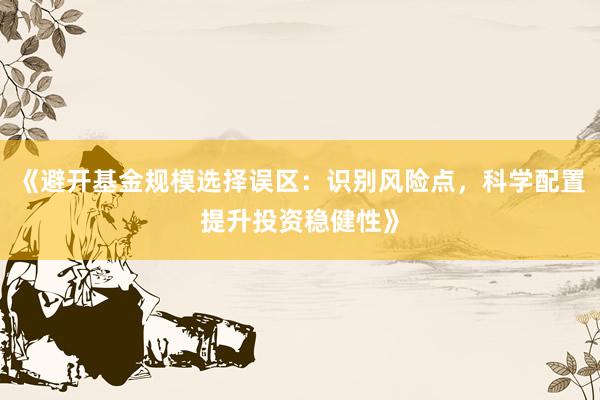 《避开基金规模选择误区：识别风险点，科学配置提升投资稳健性》