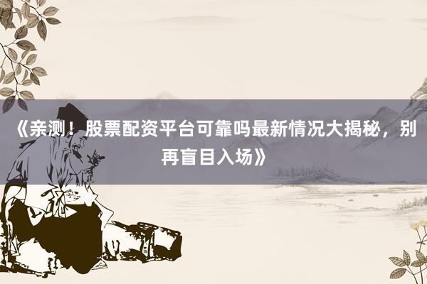 《亲测！股票配资平台可靠吗最新情况大揭秘，别再盲目入场》