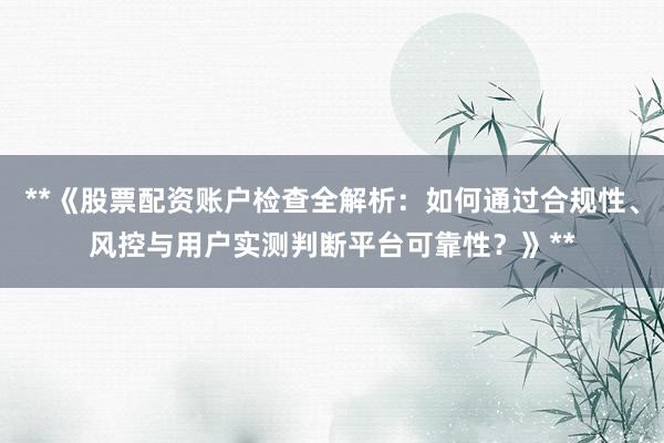 **《股票配资账户检查全解析：如何通过合规性、风控与用户实测判断平台可靠性？》**