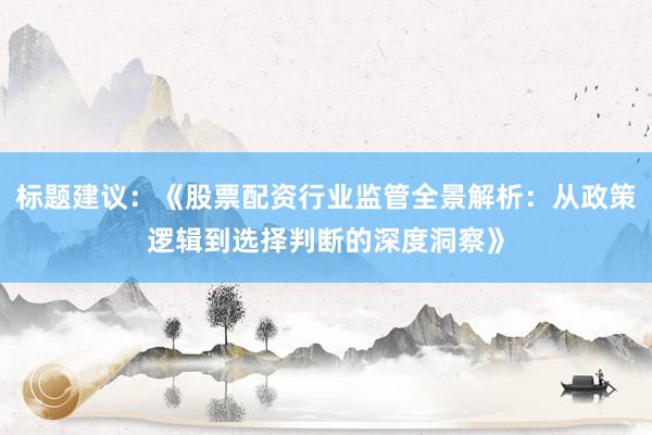 标题建议：《股票配资行业监管全景解析：从政策逻辑到选择判断的深度洞察》
