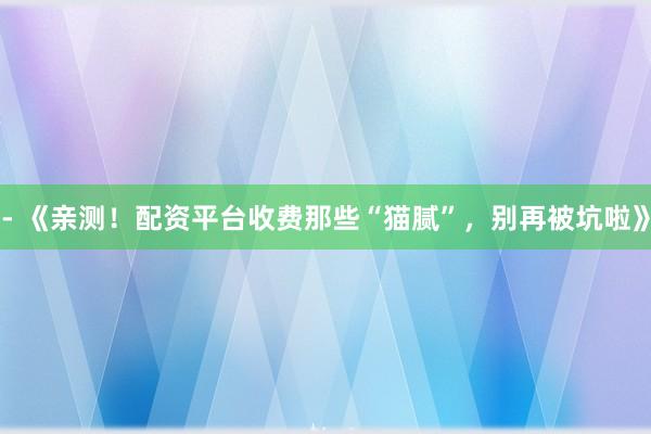 - 《亲测！配资平台收费那些“猫腻”，别再被坑啦》