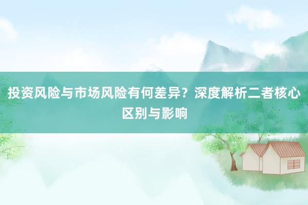 投资风险与市场风险有何差异？深度解析二者核心区别与影响