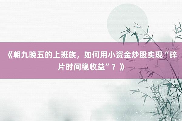 《朝九晚五的上班族，如何用小资金炒股实现“碎片时间稳收益”？》