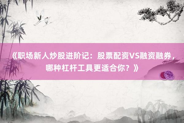 《职场新人炒股进阶记：股票配资VS融资融券，哪种杠杆工具更适合你？》