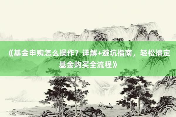 《基金申购怎么操作？详解+避坑指南，轻松搞定基金购买全流程》