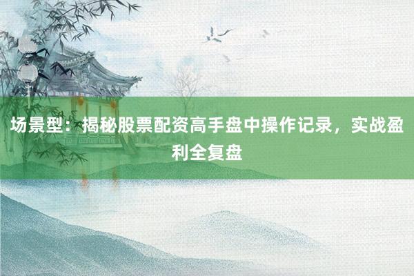 场景型：揭秘股票配资高手盘中操作记录，实战盈利全复盘