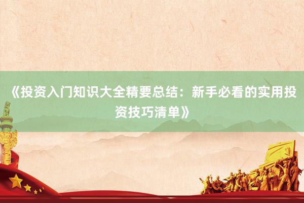 《投资入门知识大全精要总结：新手必看的实用投资技巧清单》